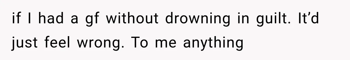 if I had a gf without drowning in guilt. It’d just feel wrong. To me anything