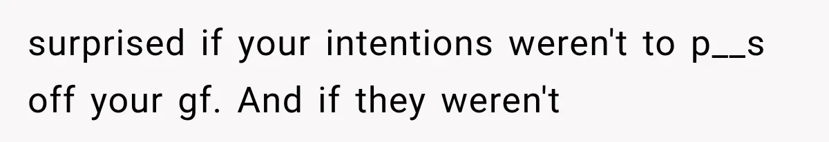 surprised if your intentions weren't to p__s off your gf. And if they weren't