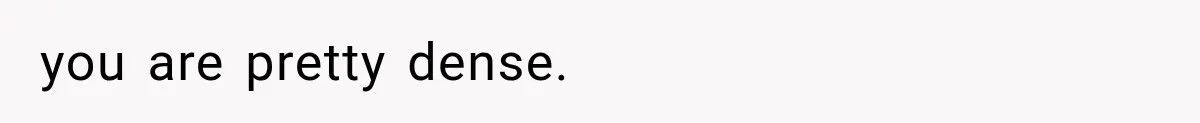 you are pretty dense.