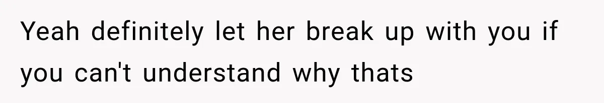 Yeah definitely let her break up with you if you can't understand why thats