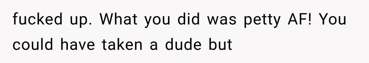 fucked up. What you did was petty AF! You could have taken a dude but