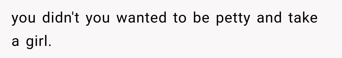you didn't you wanted to be petty and take a girl.