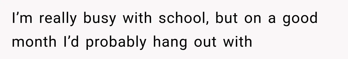 I’m really busy with school, but on a good month I’d probably hang out with