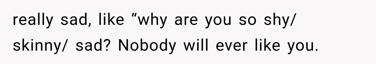 really sad, like “why are you so shy/ skinny/ sad? Nobody will ever like you.