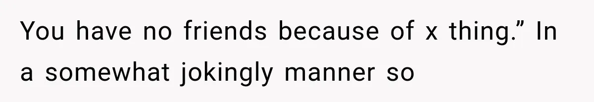 You have no friends because of x thing.” In a somewhat jokingly manner so