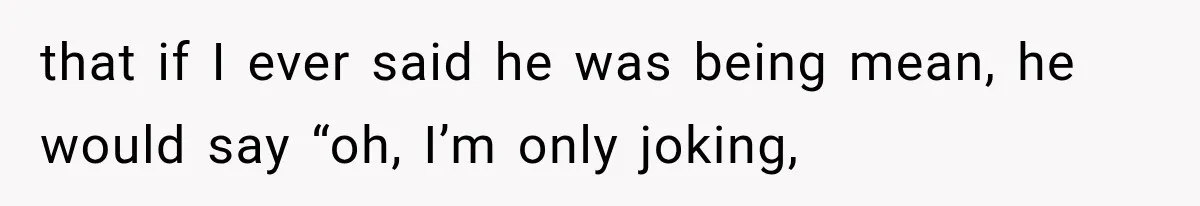 that if I ever said he was being mean, he would say “oh, I’m only joking,