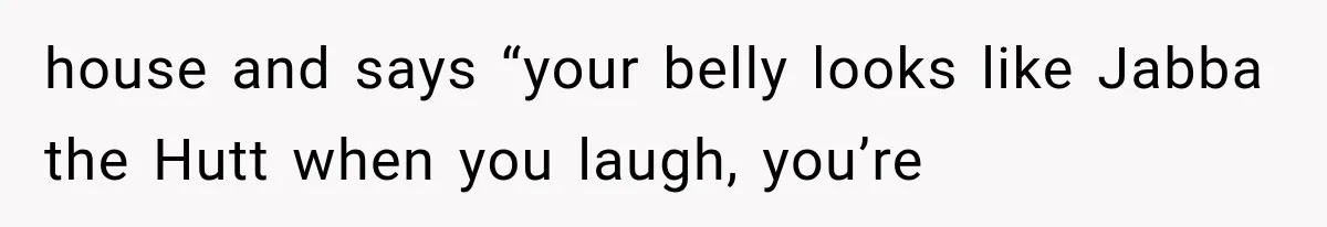 house and says “your belly looks like Jabba the Hutt when you laugh, you’re