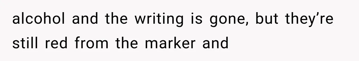 alcohol and the writing is gone, but they’re still red from the marker and