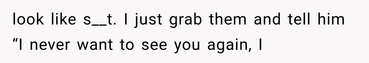 look like s__t. I just grab them and tell him “I never want to see you again, I