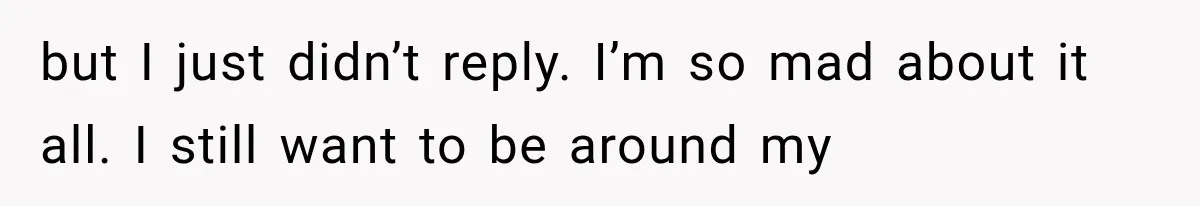 but I just didn’t reply. I’m so mad about it all. I still want to be around my