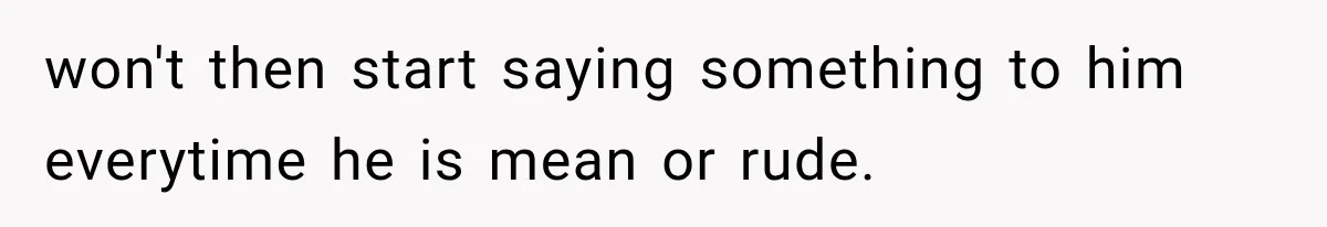 won't then start saying something to him everytime he is mean or rude.