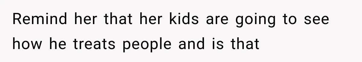 Remind her that her kids are going to see how he treats people and is that