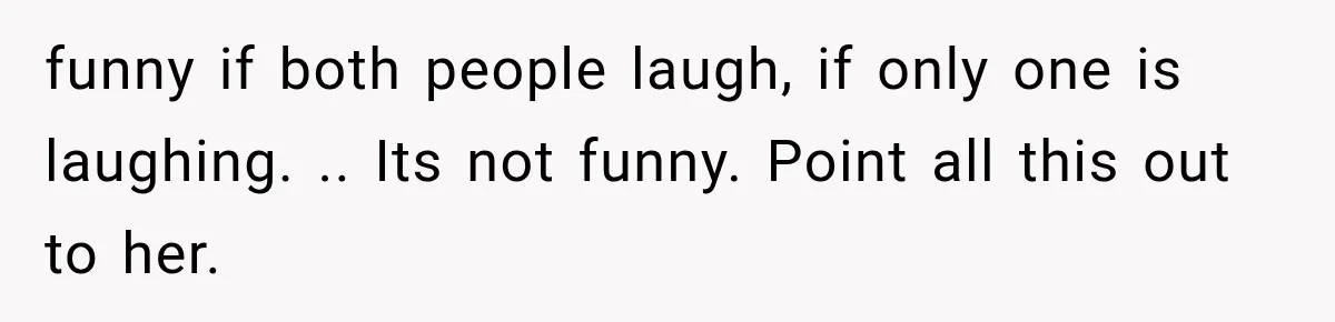 funny if both people laugh, if only one is laughing. .. Its not funny. Point all this out to her.