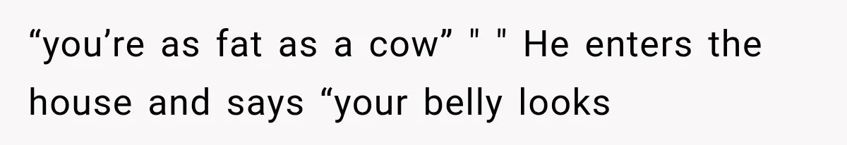 “you’re as fat as a cow” " " He enters the house and says “your belly looks
