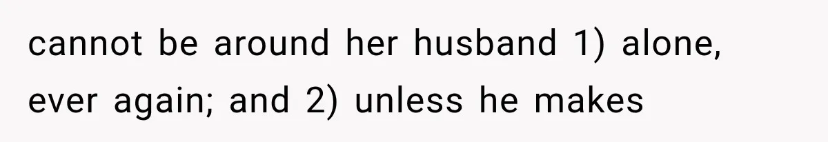 cannot be around her husband 1) alone, ever again; and 2) unless he makes