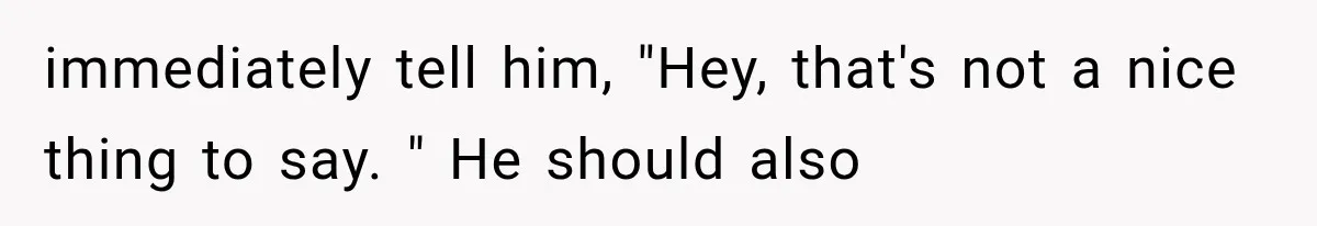 immediately tell him, "Hey, that's not a nice thing to say. " He should also