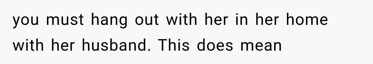 you must hang out with her in her home with her husband. This does mean