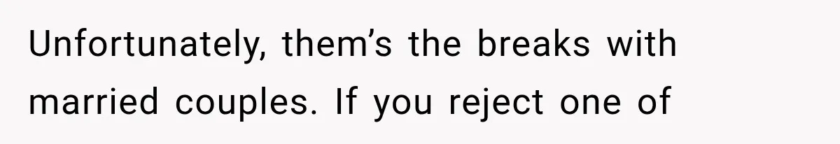 Unfortunately, them’s the breaks with married couples. If you reject one of