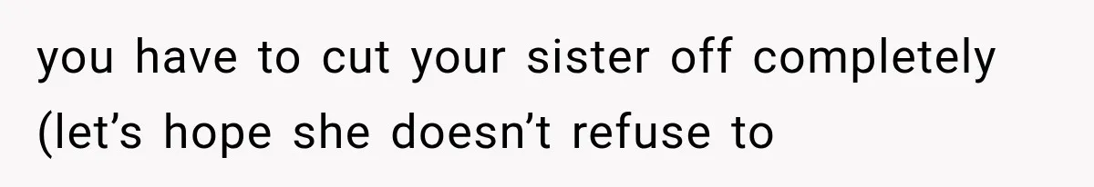 you have to cut your sister off completely (let’s hope she doesn’t refuse to
