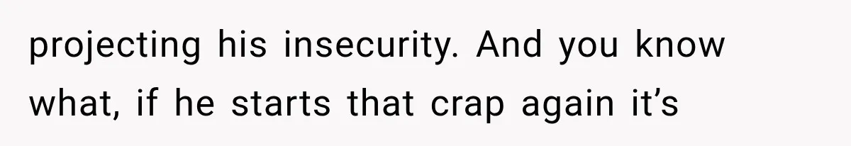 projecting his insecurity. And you know what, if he starts that crap again it’s