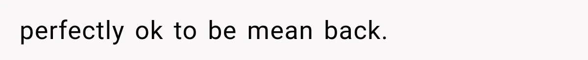 perfectly ok to be mean back.