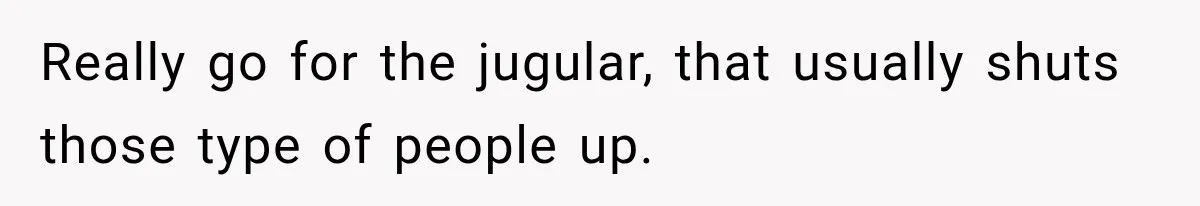 Really go for the jugular, that usually shuts those type of people up.