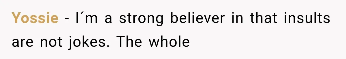Yossie − I´m a strong believer in that insults are not jokes. The whole
