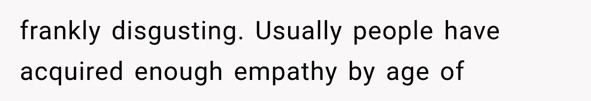 frankly disgusting. Usually people have acquired enough empathy by age of