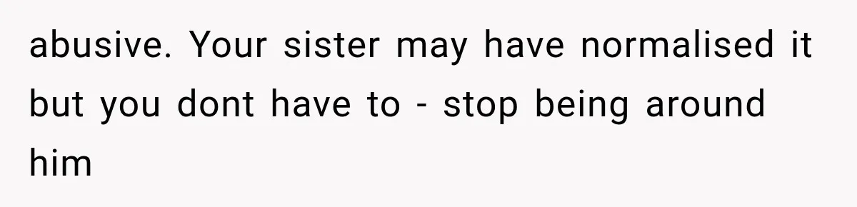 abusive. Your sister may have normalised it but you dont have to - stop being around him