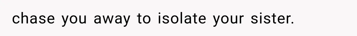chase you away to isolate your sister.