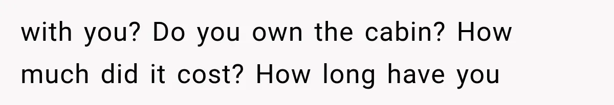 with you? Do you own the cabin? How much did it cost? How long have you