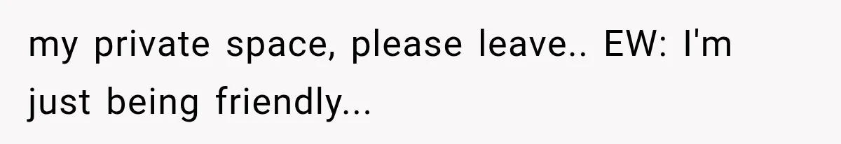 my private space, please leave.. EW: I'm just being friendly...