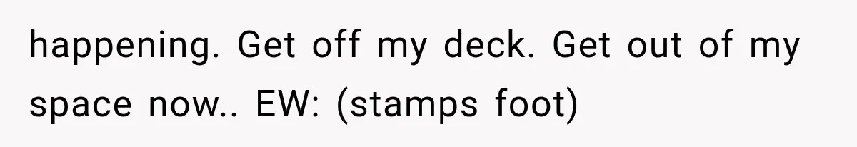 happening. Get off my deck. Get out of my space now.. EW: (stamps foot)