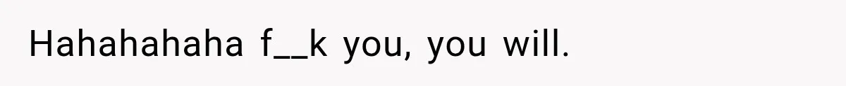 Hahahahaha f__k you, you will.