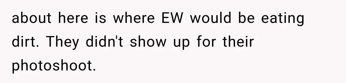 about here is where EW would be eating dirt. They didn't show up for their photoshoot.