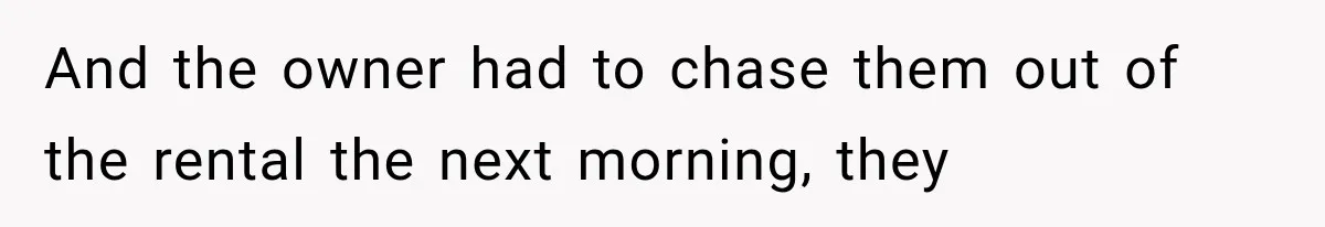 And the owner had to chase them out of the rental the next morning, they