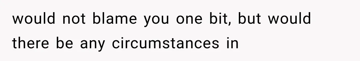 would not blame you one bit, but would there be any circumstances in