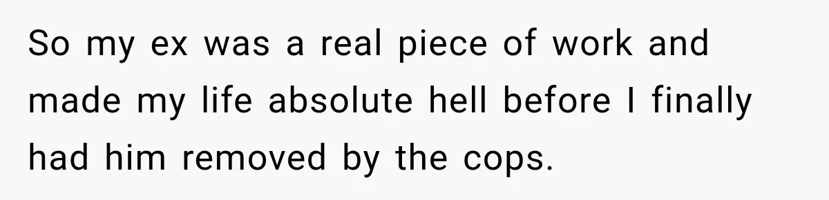 So my ex was a real piece of work and made my life absolute hell before I finally had him removed by the cops.