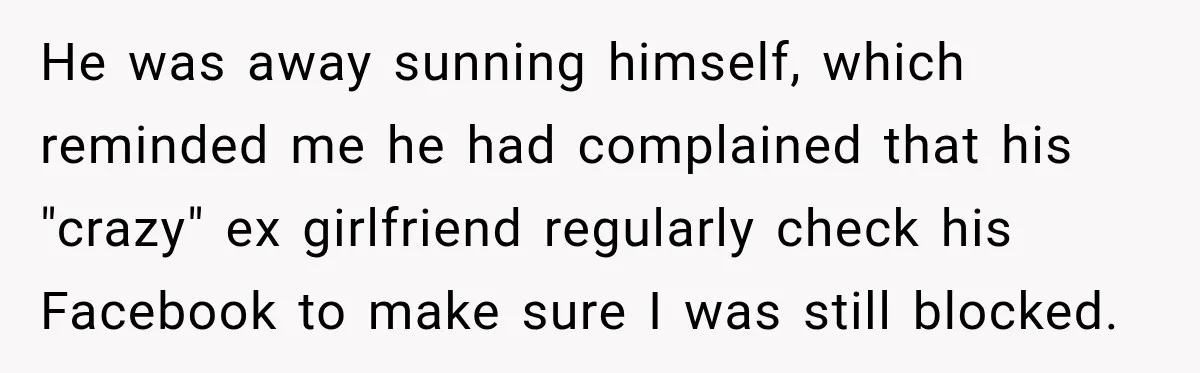 He was away sunning himself, which reminded me he had complained that his "crazy" ex girlfriend regularly check his Facebook to make sure I was still blocked.