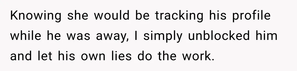 Knowing she would be tracking his profile while he was away, I simply unblocked him and let his own lies do the work.