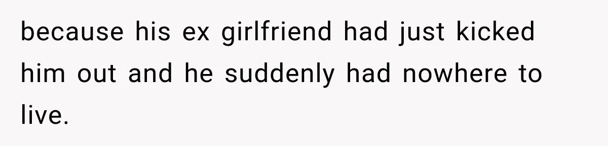because his ex girlfriend had just kicked him out and he suddenly had nowhere to live.