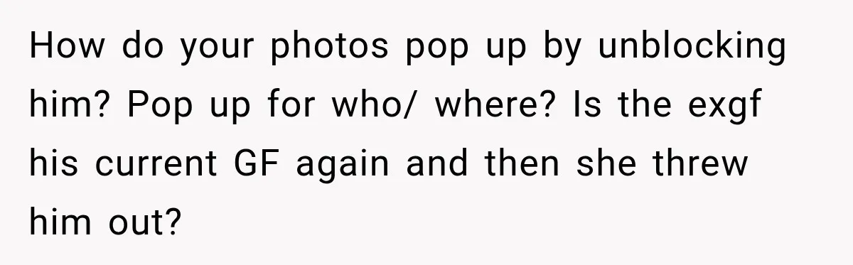 How do your photos pop up by unblocking him? Pop up for who/ where? Is the exgf his current GF again and then she threw him out?