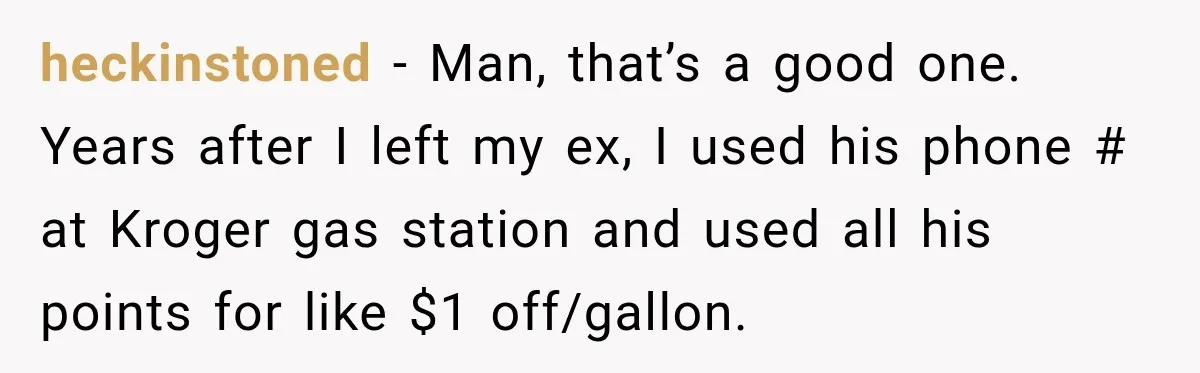 heckinstoned − Man, that’s a good one. Years after I left my ex, I used his phone # at Kroger gas station and used all his points for like $1...