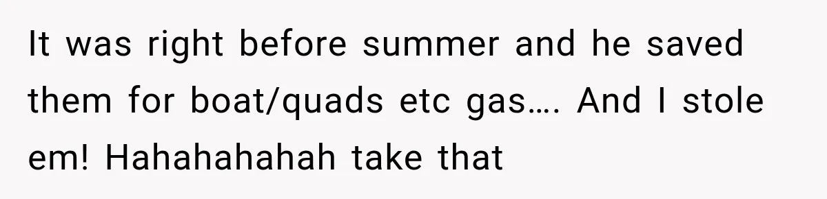 It was right before summer and he saved them for boat/quads etc gas…. And I stole em! Hahahahahah take that