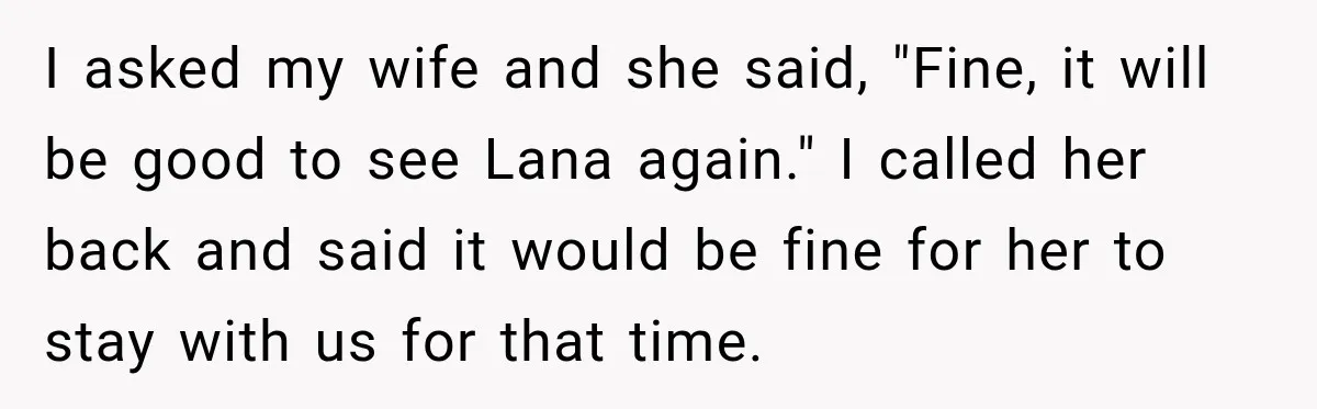 I asked my wife and she said, "Fine, it will be good to see Lana again." I called her back and said it would be fine for her to stay...
