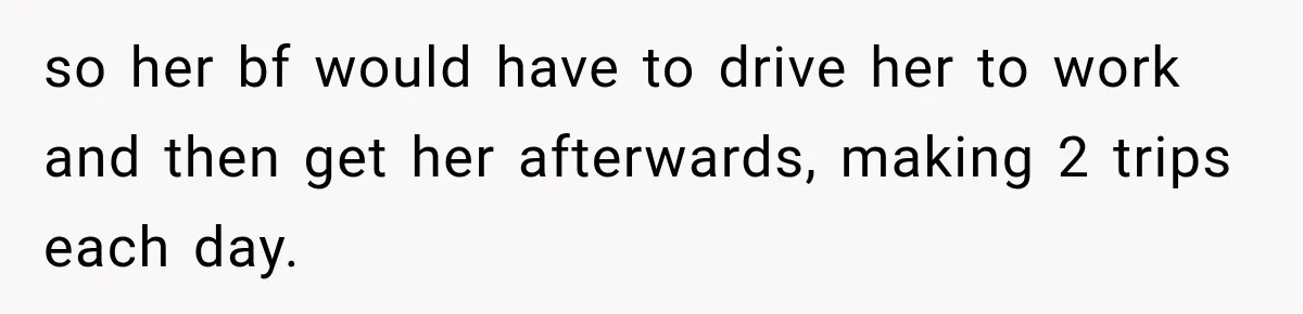 so her bf would have to drive her to work and then get her afterwards, making 2 trips each day.