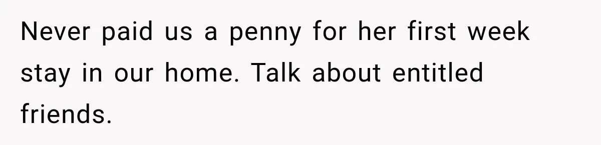 Never paid us a penny for her first week stay in our home. Talk about entitled friends.