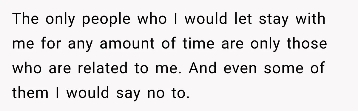 The only people who I would let stay with me for any amount of time are only those who are related to me. And even some of them I would...