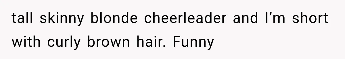 tall skinny blonde cheerleader and I’m short with curly brown hair. Funny