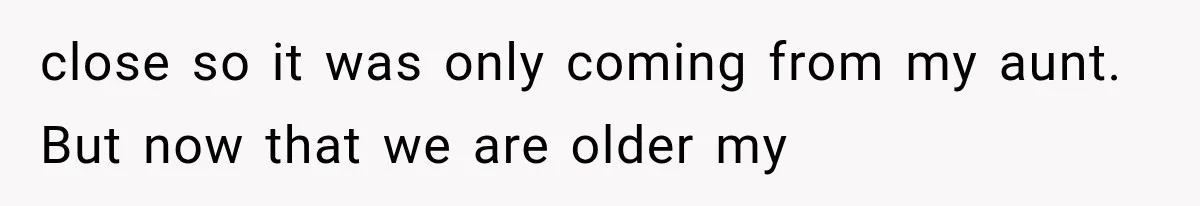 close so it was only coming from my aunt. But now that we are older my